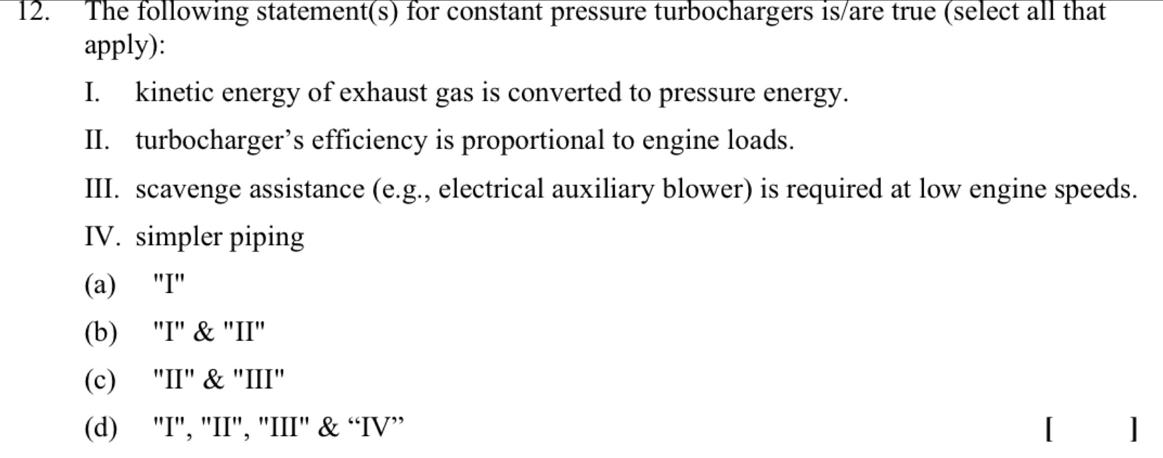 The following statement(s) for constant pressure turbochargers is/are true (select all that
apply):
I. kinetic energy of exhaust gas is converted to pressure energy.
II. turbocharger’s efficiency is proportional to engine loads.
III. scavenge assistance (e.g., electrical auxiliary blower) is required at low engine speeds.
IV. simpler piping
(a) "I"
(b) "'I" & "II'
(c) "II" & "III"
(d) "I", 'II', "III' & “IV” ]