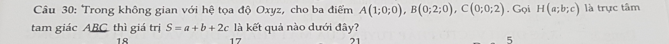 Trong không gian với hệ tọa độ Oxyz, cho ba điểm A(1;0;0), B(0;2;0), C(0;0;2). Gọi H(a;b;c) là trực tâm
tam giác ABC thì giá trị S=a+b+2c là kết quả nào dưới đây?
18
17
21
5