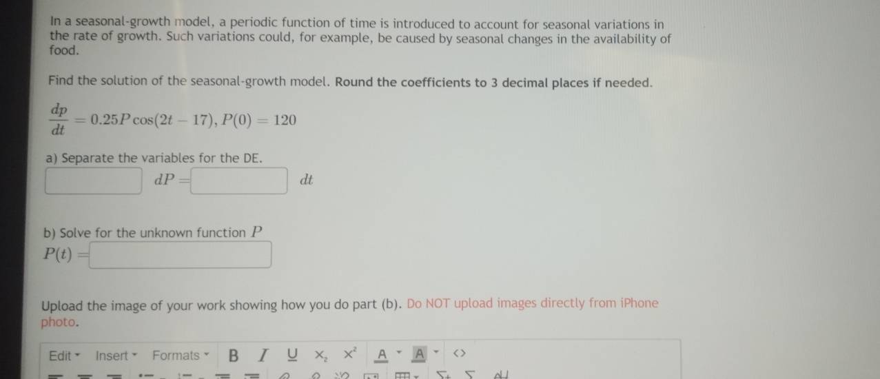 In a seasonal-growth model, a periodic function of time is introduced to account for seasonal variations in 
the rate of growth. Such variations could, for example, be caused by seasonal changes in the availability of 
food. 
Find the solution of the seasonal-growth model. Round the coefficients to 3 decimal places if needed.
 dp/dt =0.25Pcos (2t-17), P(0)=120
a) Separate the variables for the DE.
r=frac  dP=□ dt
b) Solve for the unknown function P
P(t)=□
Upload the image of your work showing how you do part (b). Do NOT upload images directly from iPhone 
photo. 
Edit × Insert × Formats B I U X_2 X^2 A a < >