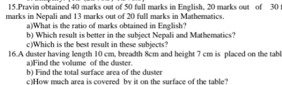 Pravin obtained 40 marks out of 50 full marks in English, 20 marks out of 30 f 
marks in Nepali and 13 marks out of 20 full marks in Mathematics. 
a)What is the ratio of marks obtained in English? 
b) Which result is better in the subject Nepali and Mathematics? 
c)Which is the best result in these subjects? 
16.A duster having length 10 cm, breadth 8cm and height 7 cm is placed on the tabl 
a)Find the volume of the duster. 
b) Find the total surface area of the duster 
c)How much area is covered by it on the surface of the table?