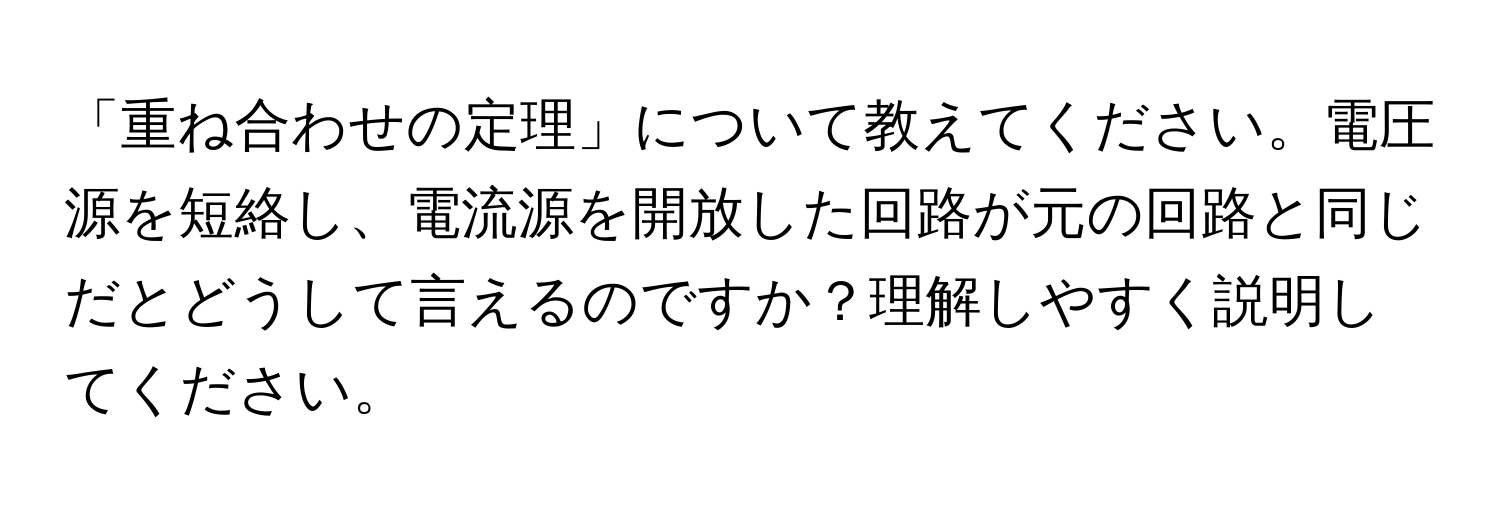 「重ね合わせの定理」について教えてください。電圧源を短絡し、電流源を開放した回路が元の回路と同じだとどうして言えるのですか？理解しやすく説明してください。