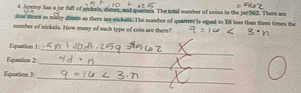 Jeremy has a jar full of nickels, dimes, and quarters. The total number of coins in the jar 562. There are 
four times as many dimes as there are nickels. The number of quarters is equal to 16 less than three times the 
mumber of nickels. How many of each type of coin are there? 
_ 
Equation 1: 
_ 
_ 
Equation 2: 
_ 
Equation 3: 
_