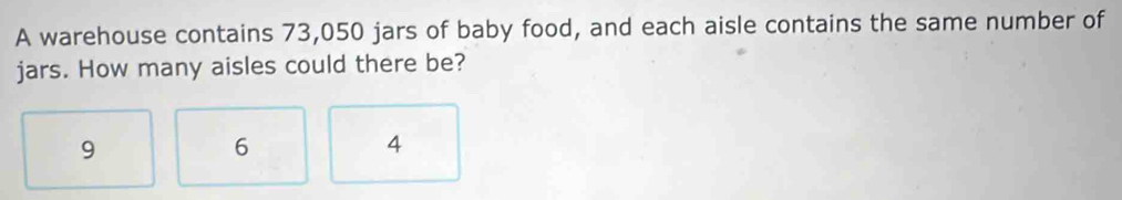 A warehouse contains 73,050 jars of baby food, and each aisle contains the same number of
jars. How many aisles could there be?
9
6
4