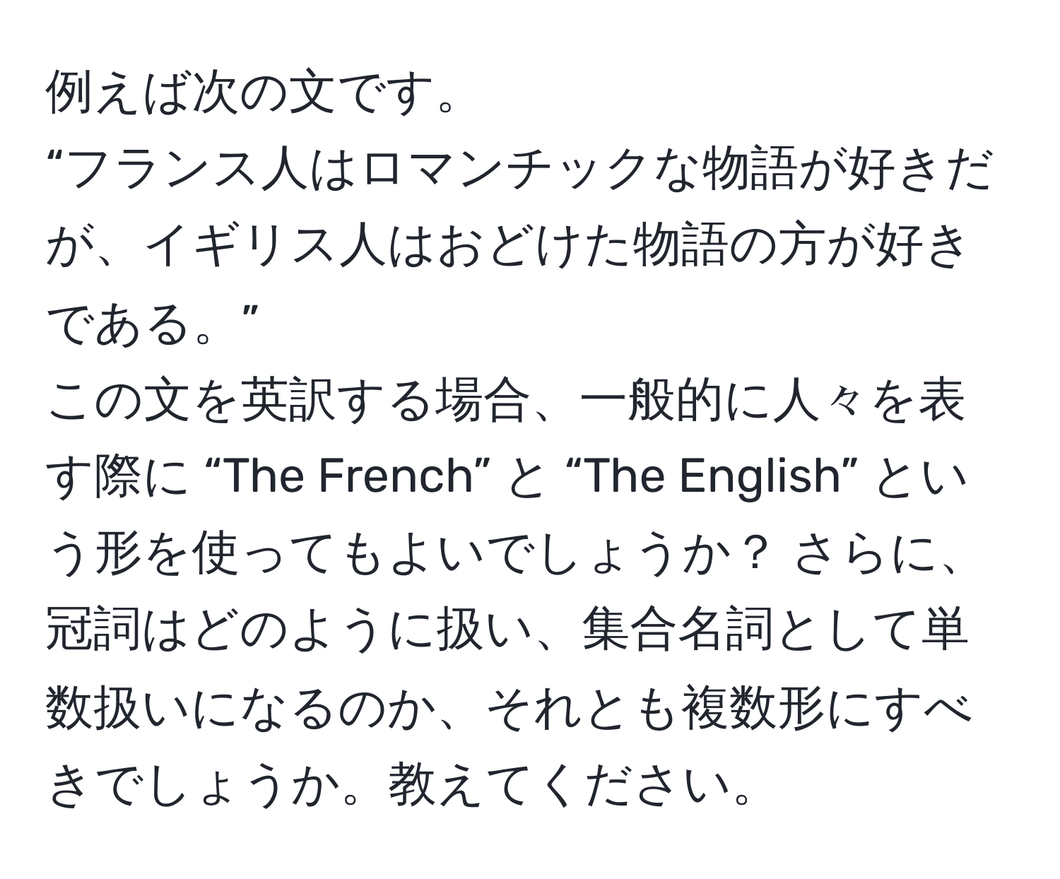 例えば次の文です。  
“フランス人はロマンチックな物語が好きだが、イギリス人はおどけた物語の方が好きである。”  
この文を英訳する場合、一般的に人々を表す際に “The French” と “The English” という形を使ってもよいでしょうか？ さらに、冠詞はどのように扱い、集合名詞として単数扱いになるのか、それとも複数形にすべきでしょうか。教えてください。