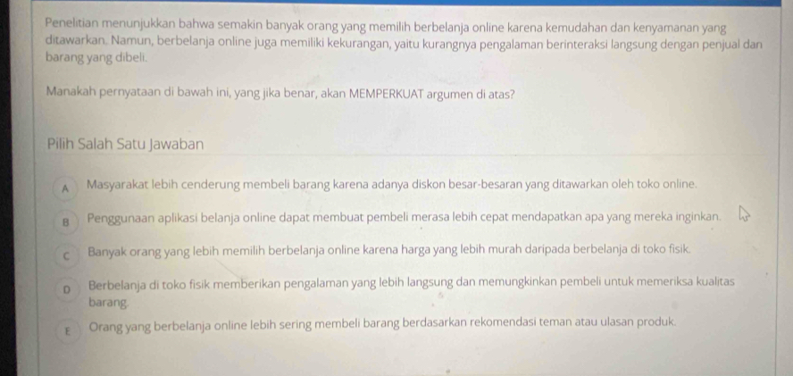 Penelitian menunjukkan bahwa semakin banyak orang yang memilih berbelanja online karena kemudahan dan kenyamanan yang
ditawarkan. Namun, berbelanja online juga memiliki kekurangan, yaitu kurangnya pengalaman berinteraksi langsung dengan penjual dan
barang yang dibeli.
Manakah pernyataan di bawah ini, yang jika benar, akan MEMPERKUAT argumen di atas?
Pilih Salah Satu Jawaban
A Masyarakat lebih cenderung membeli barang karena adanya diskon besar-besaran yang ditawarkan oleh toko online.
B Penggunaan aplikasi belanja online dapat membuat pembeli merasa lebih cepat mendapatkan apa yang mereka inginkan.
C Banyak orang yang lebih memilih berbelanja online karena harga yang lebih murah daripada berbelanja di toko fisik.
D Berbelanja di toko fisik memberikan pengalaman yang lebih langsung dan memungkinkan pembeli untuk memeriksa kualitas
barang.
E Orang yang berbelanja online lebih sering membeli barang berdasarkan rekomendasi teman atau ulasan produk.