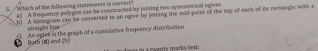 Which of the following statements is correct?
a) A frequency polygon can be constructed by joining two symmetrical ogives
b) A histogram can be converted to an ogive by joining the mid-point of the top of each of its rectangle with a
straight line
d Both (đ) and (b) c) An ogive is the graph of a cumulative frequency distribution
ents in a twenty marks test: