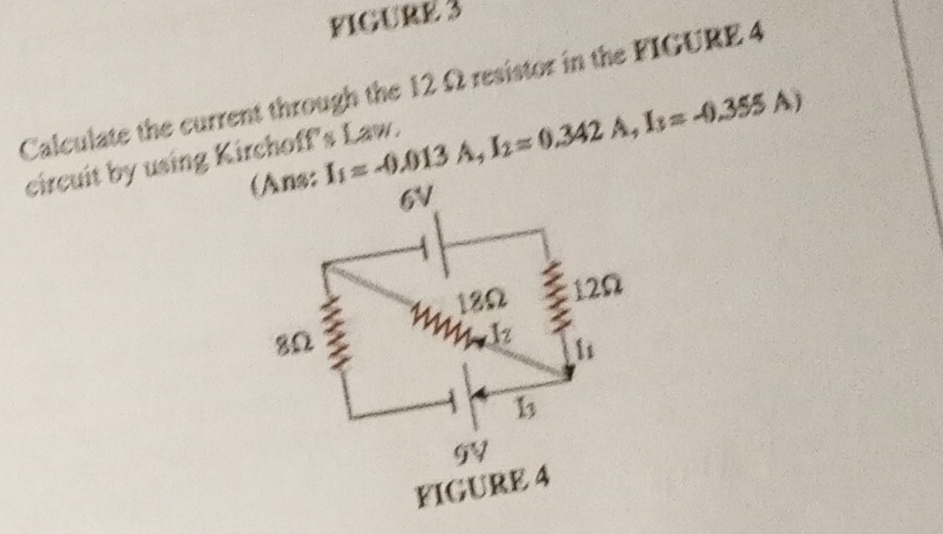 FIGURE 3
Calculate the current through the 12 Ω resistor in the FIGURE 4
I_1=-0.013A,I_2=0.342A,I_3=-0.355A)
circuit by using Kirchoff's Law.