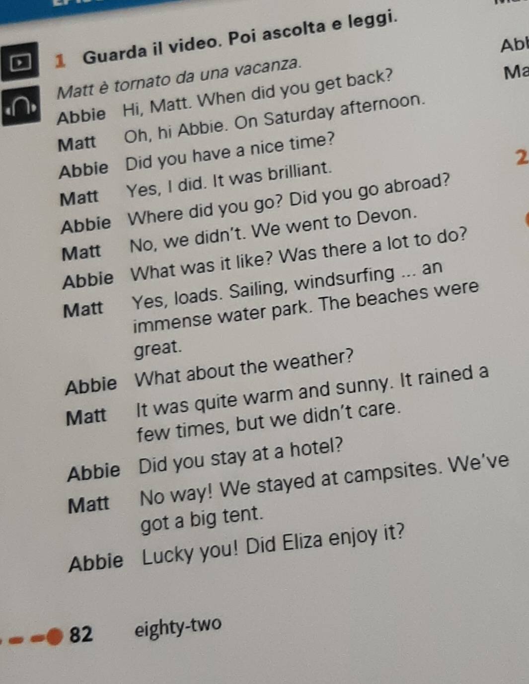 Guarda il video. Poi ascolta e leggi. 
Abl 
Matt è tornato da una vacanza. 
Abbie Hi, Matt. When did you get back? 
Ma 
Matt Oh, hi Abbie. On Saturday afternoon. 
2 
Abbie Did you have a nice time? 
Matt Yes, I did. It was brilliant. 
Abbie Where did you go? Did you go abroad? 
Matt No, we didn’t. We went to Devon. 
Abbie What was it like? Was there a lot to do? 
Matt Yes, loads. Sailing, windsurfing ... an 
immense water park. The beaches were 
great. 
Abbie What about the weather? 
Matt It was quite warm and sunny. It rained a 
few times, but we didn’t care. 
Abbie Did you stay at a hotel? 
Matt No way! We stayed at campsites. We've 
got a big tent. 
Abbie Lucky you! Did Eliza enjoy it? 
82 eighty-two