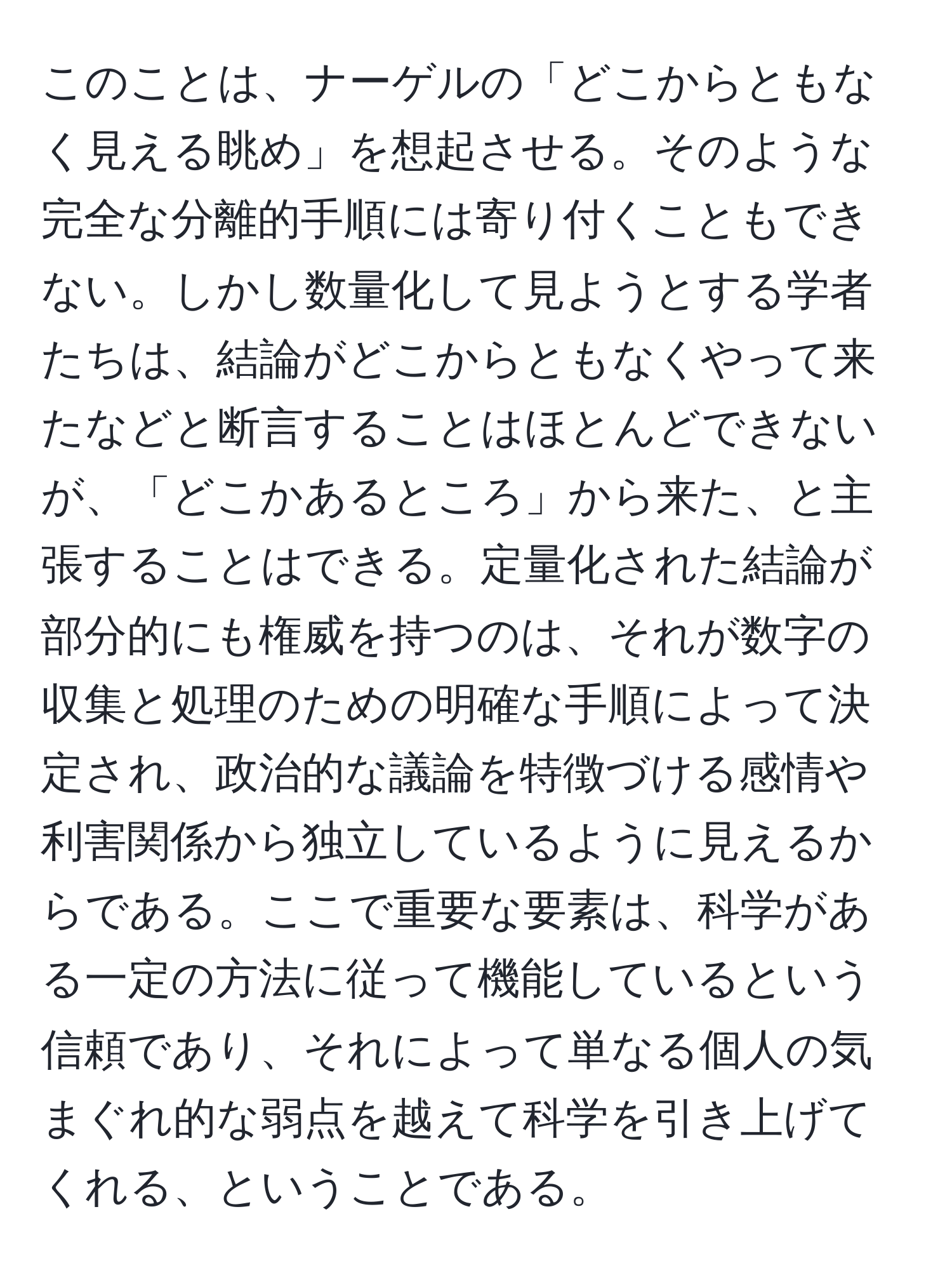 このことは、ナーゲルの「どこからともなく見える眺め」を想起させる。そのような完全な分離的手順には寄り付くこともできない。しかし数量化して見ようとする学者たちは、結論がどこからともなくやって来たなどと断言することはほとんどできないが、「どこかあるところ」から来た、と主張することはできる。定量化された結論が部分的にも権威を持つのは、それが数字の収集と処理のための明確な手順によって決定され、政治的な議論を特徴づける感情や利害関係から独立しているように見えるからである。ここで重要な要素は、科学がある一定の方法に従って機能しているという信頼であり、それによって単なる個人の気まぐれ的な弱点を越えて科学を引き上げてくれる、ということである。