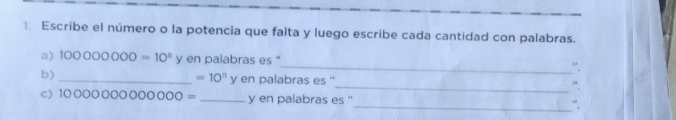 Escribe el número o la potencia que falta y luego escribe cada cantidad con palabras. 
_ 
a) 100000000=10^8 y en palabras es '' 
_ 
b) _n palabras es ''
=10^n ye 
C) 1000000000000= _y en palabras es '' 
_'.