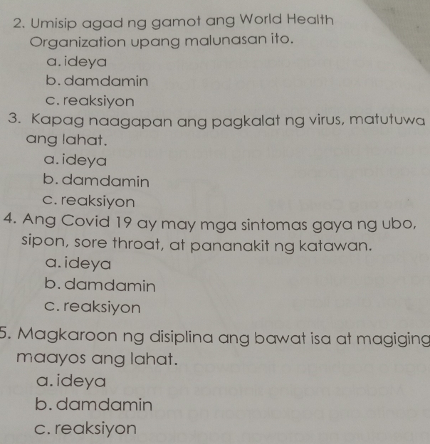 Umisip agad ng gamot ang World Health
Organization upang malunasan ito.
a. ideya
b.damdamin
c. reaksiyon
3. Kapag naagapan ang pagkalat ng virus, matutuwa
ang lahat.
a. ideya
b. damdamin
c. reaksiyon
4. Ang Covid 19 ay may mga sintomas gaya ng ubo,
sipon, sore throat, at pananakit ng katawan.
a. ideya
b. damdamin
c. reaksiyon
5. Magkaroon ng disiplina ang bawat isa at magiging
maayos ang lahat.
a. ideya
b. damdamin
c. reaksiyon