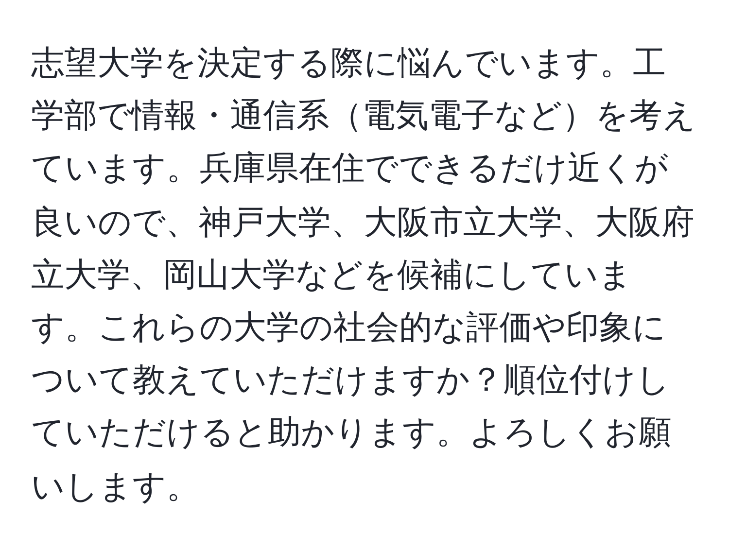 志望大学を決定する際に悩んでいます。工学部で情報・通信系電気電子などを考えています。兵庫県在住でできるだけ近くが良いので、神戸大学、大阪市立大学、大阪府立大学、岡山大学などを候補にしています。これらの大学の社会的な評価や印象について教えていただけますか？順位付けしていただけると助かります。よろしくお願いします。