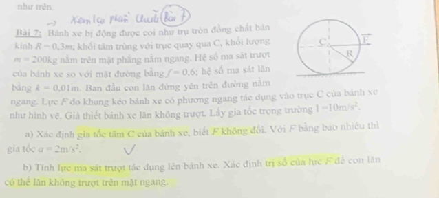 như trên. 
Bài 7: Bánh xe bị động được coi như trụ tròn đồng chất bản 
kinh R=0.3m; khổi tâm trùng với trụe quay qua C, khổi lượng
m=200kg nằm trên mặt phẳng nằm ngang. Hệ số ma sát trượt 
của bánh xe so với mặt đường bằng f=0,6; hệ số ma sát lăn 
bằng k=0.01m Ban đầu con lăn đứng yên trên đường nằm 
ngang. Lực F do khung kéo bánh xe có phương ngang tác dụng vào trục C của bánh xe 
như hình vẽ. Giả thiết bánh xe lăn không trượt. Lấy gia tốc trọng trường I=10m/s^2. 
a) Xác định gia tốc tâm C của bánh xe, biết F không đổi. Với F bằng bao nhiệu thì 
gia tốc a=2m/s^2. 
b) Tính lực ma sát trượt tác dụng lên bánh xe. Xác định trị số của lực F để con lăn 
có thể lần không trượt trên mặt ngang.