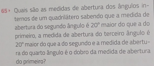 65× Quais são as medidas de abertura dos ângulos in- 
ternos de um quadrilátero sabendo que a medida de 
abertura do segundo ângulo é 20° maior do que a do 
primeiro, a medida de abertura do terceiro ângulo é
20° maior do que a do segundo e a medida de abertu- 
ra do quarto ângulo é o dobro da medida de abertura 
do primeiro?