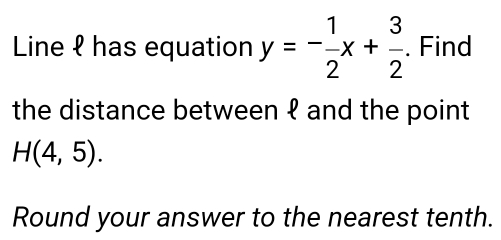 Line ℓ has equation y=- 1/2 x+ 3/2 . Find 
the distance between १ and the point
H(4,5). 
Round your answer to the nearest tenth.