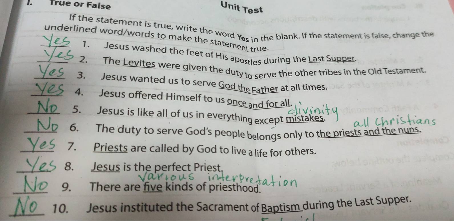 True or False 
Unit Test 
If the statement is true, write the word Yes in the blank. If the statement is false, change the 
_underlined word/words to make the statement true 
1. Jesus washed the feet of His apostles during the Last Supper 
_2. The Levites were given the duty to serve the other tribes in the Old Testament. 
_3. Jesus wanted us to serve God the Father at all times. 
_4. Jesus offered Himself to us once and for all. 
_5. Jesus is like all of us in everything except mistakes. 
_6. The duty to serve God’s people belongs only to the priests and the nuns. 
_7. Priests are called by God to live a life for others. 
_8. Jesus is the perfect Priest 
_9. There are five kinds of priesthood. 
_10. Jesus instituted the Sacrament of Baptism during the Last Supper.