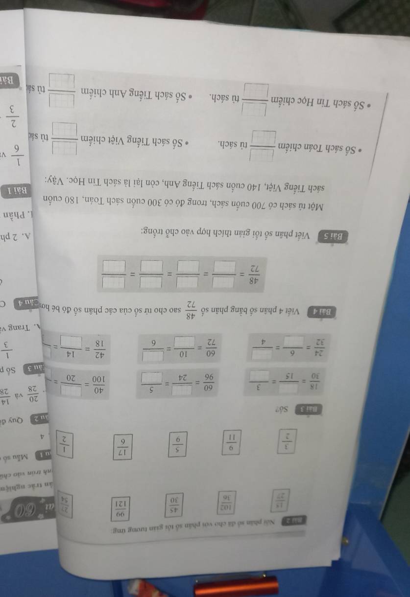 [à] 2 Nổi phân số đã cho với phân số tối gián tương ứng:
 15/27   102/36   45/30   99/121   27/54  ai 6:0 *
ân trắc nghiệm
*nh trán và o chủ
t Mẫu số
 3/2   9/11   5/9   17/6   1/2  4
Bài 3 Số? au 2   Quy đ
 18/30 = □ /15 = 3/□    60/96 = □ /24 = 5/□    40/100 = □ /20 =-  20/28  và  14/28 
àu 3 Số p
 24/32 = 6/□  = □ /4   60/72 = 10/□  = □ /6   42/18 = 14/□  =  1/3 
A. Trang và
Bài 4 Viết 4 phân số bằng phân số  48/72  sao cho tử số của các phân số đó bé hơ an (
 48/72 = □ /□  = □ /□  = □ /□  = □ /□  
Bài S Viết phân số tối giản thích hợp vào chỗ trống: A. 2 ph
1. Phần
Một tú sách có 700 cuốn sách, trong đó có 300 cuốn sách Toán, 180 cuốn
Bài 1
sách Tiếng Việt, 140 cuốn sách Tiếng Anh, còn lại là sách Tin Học. Vậy:
 1/6 
Số sách Toán chiếm  □ /□   tủ sách. ố sách Tiếng Việt chiếm  □ /□   tù sác
 2/3 
* ố sách Tin Học chiếm  □ /□   tù sách. ố sách Tiếng Anh chiếm  □ /□   tù sá
Bài