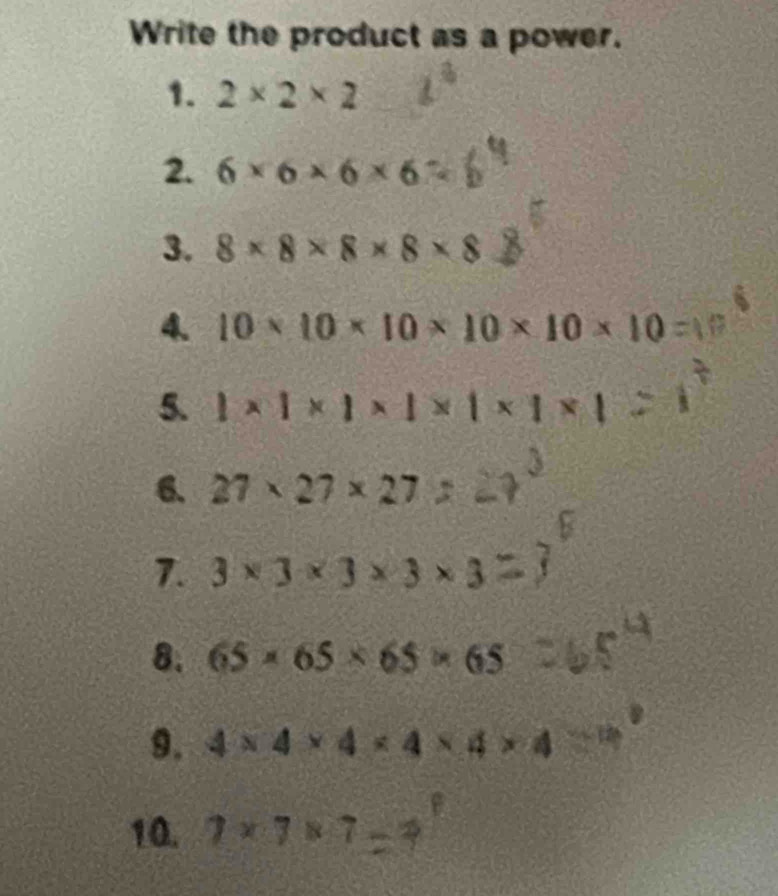 Write the product as a power. 
1. 2* 2* 2
2. 6* 6* 6* 6
3. 8* 8* 8* 8* 8
4. 10* 10* 10* 10* 10* 10
5. 1* 1* 1* 1* 1* 1* 1
6. 27* 27* 27
7. 3* 3* 3* 3* 3
8. 65* 65* 65* 65
9. 4* 4* 4* 4* 4* 4
10. 7* 7* 7