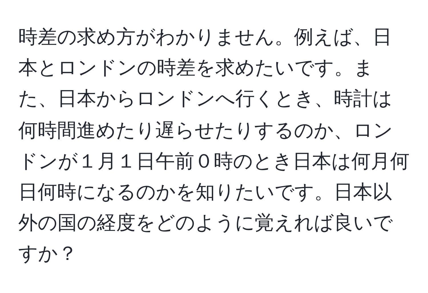 時差の求め方がわかりません。例えば、日本とロンドンの時差を求めたいです。また、日本からロンドンへ行くとき、時計は何時間進めたり遅らせたりするのか、ロンドンが１月１日午前０時のとき日本は何月何日何時になるのかを知りたいです。日本以外の国の経度をどのように覚えれば良いですか？