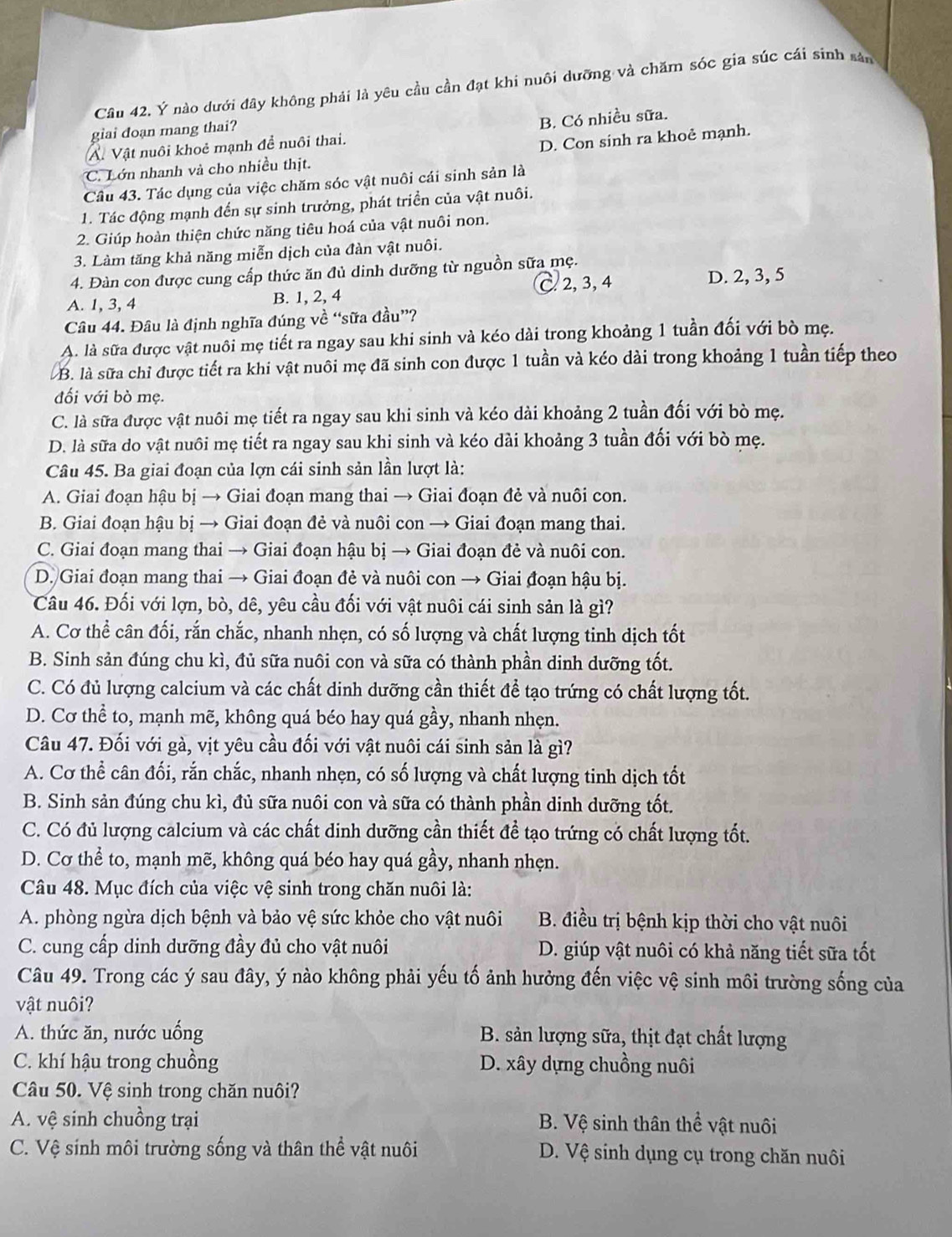 Ý nào dưới đây không phải là yêu cầu cần đạt khi nuôi dưỡng và chăm sóc gia súc cái sinh sản
giai doạn mang thai?
A. Vật nuôi khoẻ mạnh đề nuôi thai. B. Có nhiều sữa.
C. Lớn nhanh và cho nhiều thịt. D. Con sinh ra khoẻ mạnh.
Câu 43. Tác dụng của việc chăm sóc vật nuôi cái sinh sản là
1. Tác động mạnh đến sự sinh trưởng, phát triền của vật nuôi.
2. Giúp hoàn thiện chức năng tiêu hoá của vật nuôi non.
3. Làm tăng khả năng miễn dịch của đàn vật nuôi.
4. Đàn con được cung cấp thức ăn đủ dinh dưỡng từ nguồn sữa mẹ.
C 2, 3, 4 D. 2, 3, 5
A. 1, 3, 4 B. 1, 2, 4
Câu 44. Đâu là định nghĩa đúng về “sữa đầu”?
A. là sữa được vật nuôi mẹ tiết ra ngay sau khi sinh và kéo dài trong khoảng 1 tuần đối với bò mẹ.
B. là sữa chỉ được tiết ra khi vật nuôi mẹ đã sinh con được 1 tuần và kéo dài trong khoảng 1 tuần tiếp theo
đối với bò mẹ.
C. là sữa được vật nuôi mẹ tiết ra ngay sau khi sinh và kéo dài khoảng 2 tuần đối với bò mẹ.
D. là sữa do vật nuôi mẹ tiết ra ngay sau khi sinh và kéo dài khoảng 3 tuần đối với bò mẹ.
Câu 45. Ba giai đoạn của lợn cái sinh sản lần lượt là:
A. Giai đoạn hậu bị → Giai đoạn mang thai → Giai đoạn đẻ và nuôi con.
B. Giai đoạn hậu bị → Giai đoạn đẻ và nuôi con → Giai đoạn mang thai.
C. Giai đoạn mang thai → Giai đoạn hậu bị → Giai đoạn đẻ và nuôi con.
D. Giai đoạn mang thai → Giai đoạn đẻ và nuôi con → Giai đoạn hậu bị.
Câu 46. Đối với lợn, bò, dê, yêu cầu đối với vật nuôi cái sinh sản là gì?
A. Cơ thể cân đối, rắn chắc, nhanh nhẹn, có số lượng và chất lượng tinh dịch tốt
B. Sinh sản đúng chu kì, đủ sữa nuôi con và sữa có thành phần dinh dưỡng tốt.
C. Có đủ lượng calcium và các chất dinh dưỡng cần thiết để tạo trứng có chất lượng tốt.
D. Cơ thể to, mạnh mẽ, không quá béo hay quá gầy, nhanh nhẹn.
Câu 47. Đối với gà, vịt yêu cầu đối với vật nuôi cái sinh sản là gì?
A. Cơ thể cân đối, rắn chắc, nhanh nhẹn, có số lượng và chất lượng tinh dịch tốt
B. Sinh sản đúng chu kì, đủ sữa nuôi con và sữa có thành phần dinh dưỡng tốt.
C. Có đủ lượng calcium và các chất dinh dưỡng cần thiết để tạo trứng có chất lượng tốt.
D. Cơ thể to, mạnh mẽ, không quá béo hay quá gầy, nhanh nhẹn.
Câu 48. Mục đích của việc vệ sinh trong chăn nuôi là:
A. phòng ngừa dịch bệnh và bảo vệ sức khỏe cho vật nuôi  B. điều trị bệnh kịp thời cho vật nuôi
C. cung cấp dinh dưỡng đầy đủ cho vật nuôi D. giúp vật nuôi có khả năng tiết sữa tốt
Câu 49. Trong các ý sau đây, ý nào không phải yếu tố ảnh hưởng đến việc vệ sinh môi trường sống của
vật nuôi?
A. thức ăn, nước uống B. sản lượng sữa, thịt đạt chất lượng
C. khí hậu trong chuồng D. xây dựng chuồng nuôi
Câu 50. Vệ sinh trong chăn nuôi?
A. vệ sinh chuồng trại B. Vệ sinh thân thể vật nuôi
C. Vệ sinh môi trường sống và thân thể vật nuôi D. Vệ sinh dụng cụ trong chăn nuôi