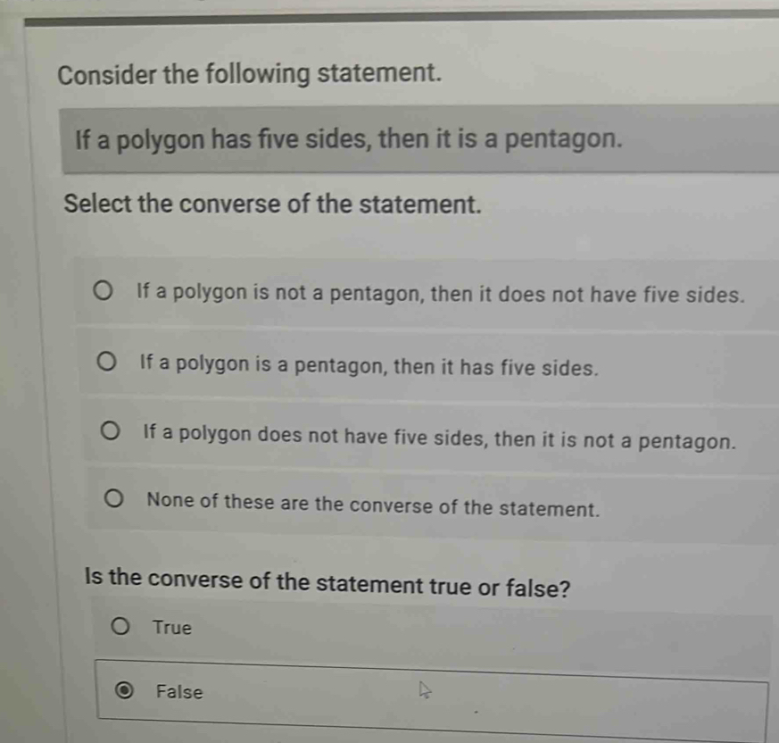 Consider the following statement.
If a polygon has five sides, then it is a pentagon.
Select the converse of the statement.
If a polygon is not a pentagon, then it does not have five sides.
If a polygon is a pentagon, then it has five sides.
If a polygon does not have five sides, then it is not a pentagon.
None of these are the converse of the statement.
Is the converse of the statement true or false?
True
False