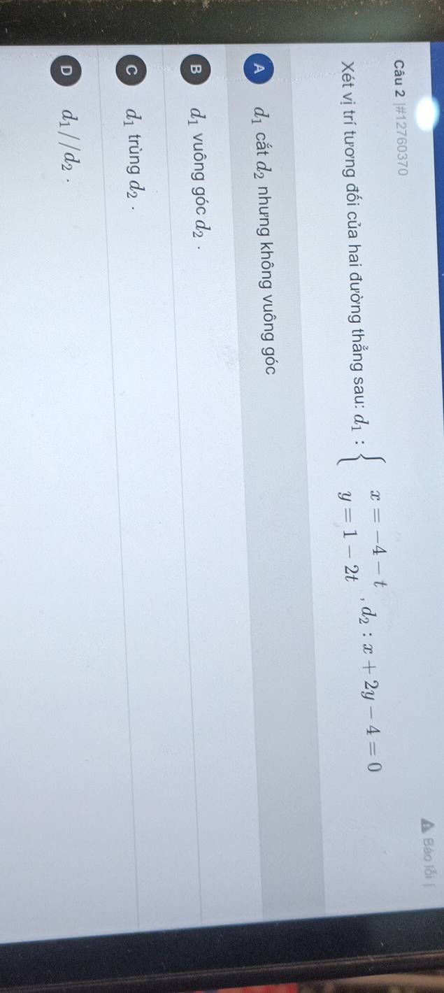 #12760370 Báo lỗi |
Xét vị trí tương đối của hai đường thẳng sau: d_1:beginarrayl x=-4-t y=1-2tendarray. , d_2:x+2y-4=0
A d_1 cắt d_2 nhưng không vuông góc
B d_1 vuông góc d_2.
C d_1 trùng d_2.
D d_1//d_2.
