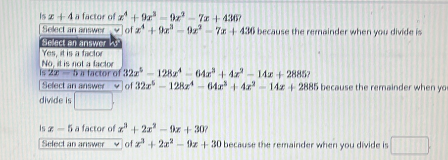 Is x+4 a factor of x^4+9x^3-9x^2-7x+436
Select an answer of x^4+9x^3-9x^2-7x+436 because the remainder when you divide is
Select an answer a
Yes, it is a factor
No, it is not a factor
Is 2x-5 a factor of 32x^5-128x^4-64x^3+4x^2-14x+2885 2
Select an answer V of 32x^5-128x^4-64x^3+4x^2-14x+2885 because the remainder when yo
divide is □. 
Is x-5 a factor of x^3+2x^2-9x+30 ?
Select an answer of x^3+2x^2-9x+30 because the remainder when you divide is □.