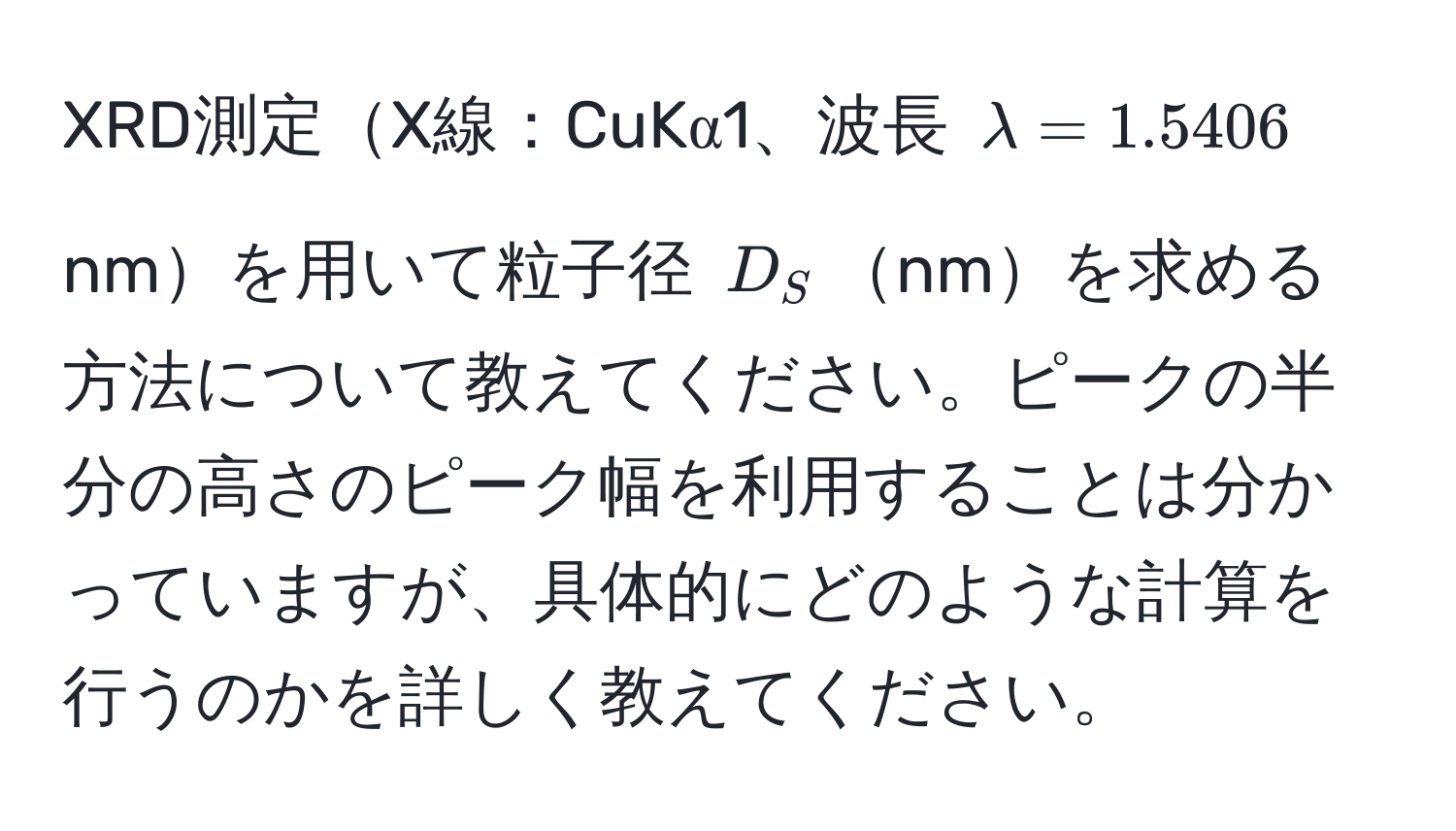 XRD測定X線：CuKα1、波長 $lambda = 1.5406$ nmを用いて粒子径 $D_S$nmを求める方法について教えてください。ピークの半分の高さのピーク幅を利用することは分かっていますが、具体的にどのような計算を行うのかを詳しく教えてください。