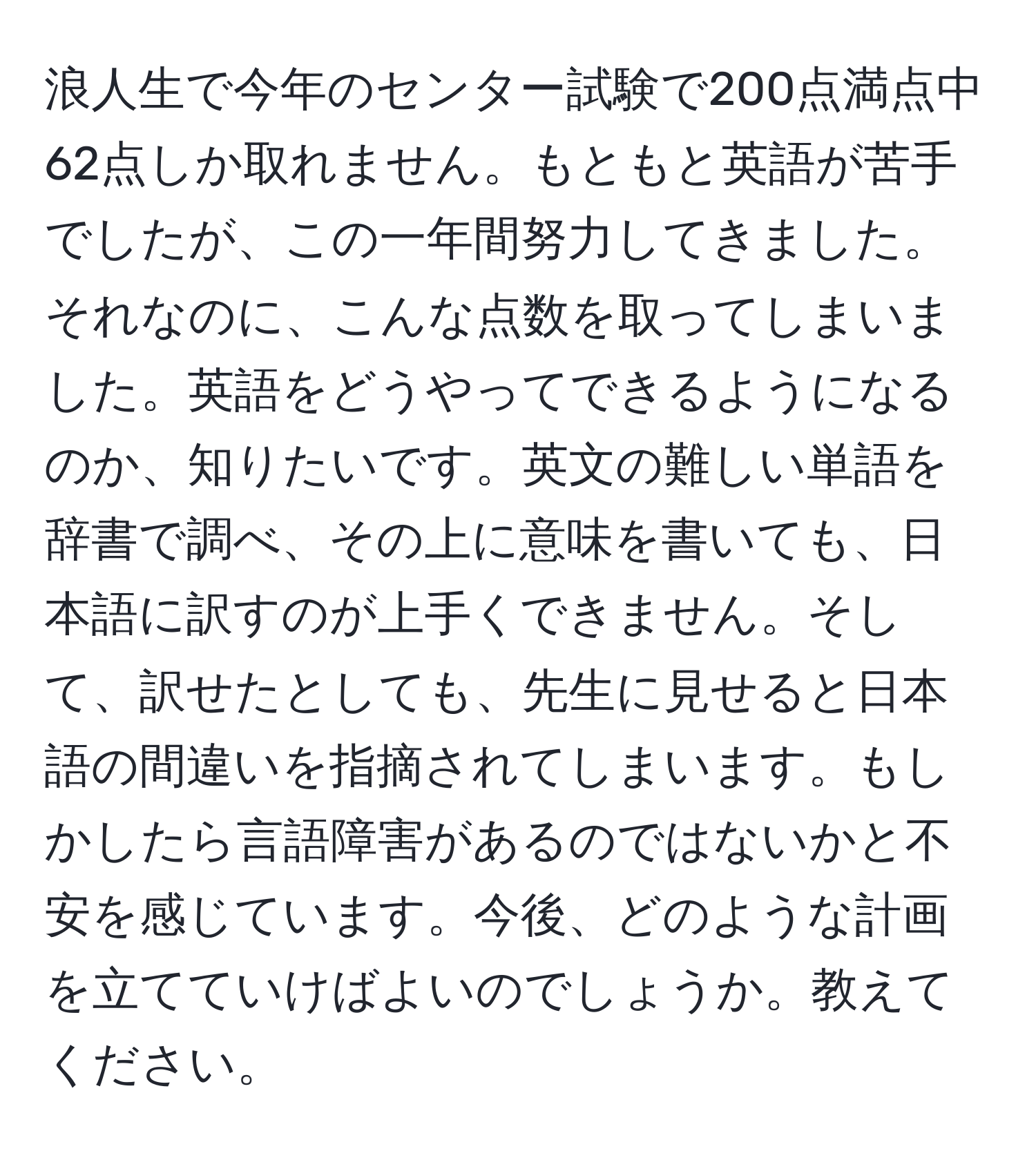 浪人生で今年のセンター試験で200点満点中62点しか取れません。もともと英語が苦手でしたが、この一年間努力してきました。それなのに、こんな点数を取ってしまいました。英語をどうやってできるようになるのか、知りたいです。英文の難しい単語を辞書で調べ、その上に意味を書いても、日本語に訳すのが上手くできません。そして、訳せたとしても、先生に見せると日本語の間違いを指摘されてしまいます。もしかしたら言語障害があるのではないかと不安を感じています。今後、どのような計画を立てていけばよいのでしょうか。教えてください。