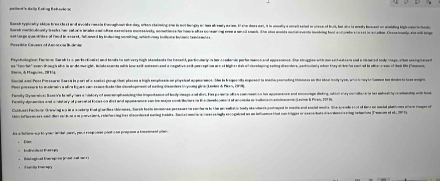 patient's daily Eating Behaviors:
Sarah typically skips breakfast and avoids meals throughout the day, often claiming she is not hungry or has already eaten. If she does eat, it is usually a small salad or piece of fruit, but she is overly focused on avoiding high-calorie foods
Sarah meticulously tracks her calorie intake and often exercises excessively, sometimes for hours after consuming even a small snack. She also avoids social events involving food and prefers to east in isolation. Occasionaily, she will bing
eat large quantities of food in secret, followed by inducing vomiting, which may indicate bulimic tendencies.
Possible Causes of Anorexia/Bulimia:
Psychological Factors: Sarah is a perfectionist and tends to set very high standards for herself, particularly in her academic performance and appearance. She struggles with low self-esteem and a distorled body image, often seeing herself
as "too fat" even though she is underweight. Adolescents with low self-esteem and a negative self-perception are at higher risk of developing eating disorders, particularly when they strive for control in other areas of their life (Treasure,
Stein, & Maguire, 2015).
Social and Peer Pressure: Sarah is part of a social group that places a high emphasis on physical appearance. She is frequently exposed to media promoting thinness as the ideal body type, which may influence her desire to lose weight.
Peer pressure to maintain a slim figure can exacerbate the development of eating disorders in young girls (Levine & Piran, 2019).
Family Dynamics: Sarah's family has a history of overemphasizing the importance of body image and diet. Her parents often comment on her appearance and encourage dieting, which may contribute to her unhealthy relationship with food.
Family dynamics and a history of parental focus on diet and appearance can be major contributors to the development of anorexia or bulimia in adolescents (Levine & Piran, 2019).
Cultural Factors: Growing up in a society that glorifies thinness, Sarah feels immense pressure to conform to the unrealistic body standards portrayed in media and social media. She spends a lot of time on social platforms where images a
thin influencers and diet culture are prevalent, reinforcing her disordered eating habits. Social media is increasingly recognized as an influence that can trigger or exacerbate disordered eating behaviors (Treasure et al., 2015).
As a follow-up to your initial post, your response post can propose a treatment plan.
Diet
Individual therapy
Biological therapies (medications)
Family therapy