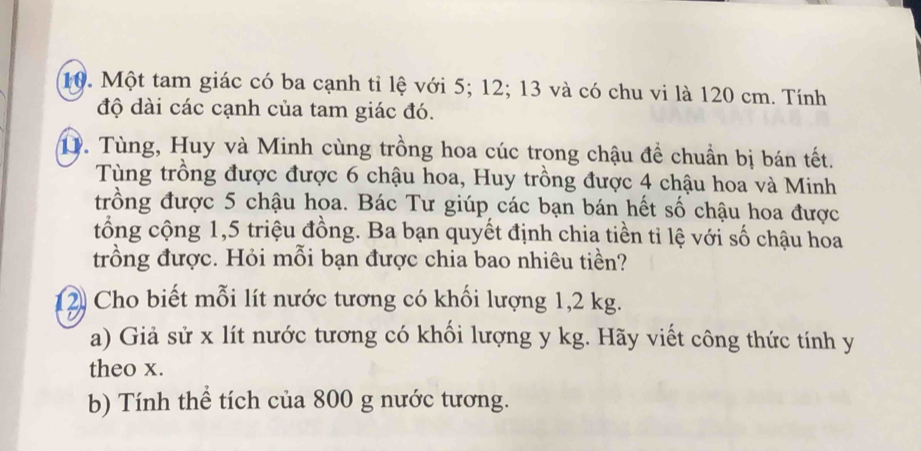 Một tam giác có ba cạnh tỉ lệ với 5; 12; 13 và có chu vi là 120 cm. Tính 
độ dài các cạnh của tam giác đó. 
D. Tùng, Huy và Minh cùng trồng hoa cúc trong chậu để chuẩn bị bán tết. 
Tùng trồng được được 6 chậu hoa, Huy trồng được 4 chậu hoa và Minh 
trồng được 5 chậu hoa. Bác Tư giúp các bạn bán hết số chậu hoa được 
tổng cộng 1,5 triệu đồng. Ba bạn quyết định chia tiền tỉ lệ với số chậu hoa 
trồng được. Hỏi mỗi bạn được chia bao nhiêu tiền? 
2 Cho biết mỗi lít nước tương có khối lượng 1,2 kg. 
a) Giả sử x lít nước tương có khối lượng y kg. Hãy viết công thức tính y
theo x. 
b) Tính thể tích của 800 g nước tương.