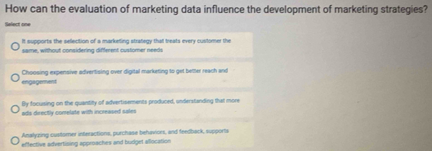 How can the evaluation of marketing data influence the development of marketing strategies?
Select one
It supports the selection of a marketing strategy that treats every customer the
same, without considering different customer needs
Choosing expensive advertising over digital marketing to get better reach and
engagement
By focusing on the quantity of advertisements produced, understanding that more
ads directly correlate with increased sales
Anallyzing customer interactions, purchase behaviors, and feedback, supports
effective advertising approaches and budget allocation