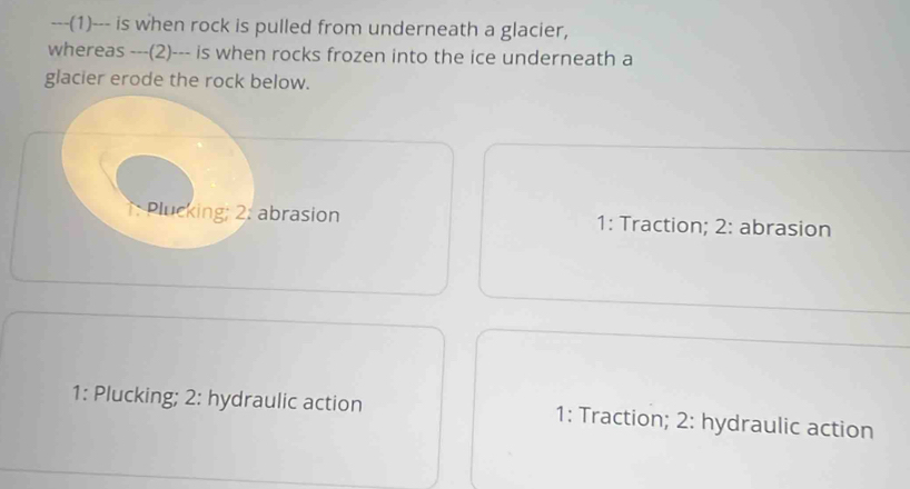 (1)--- is when rock is pulled from underneath a glacier,
whereas ---(2)--- is when rocks frozen into the ice underneath a
glacier erode the rock below.
: Plucking; 2: abrasion 1: Traction; 2: abrasion
1: Plucking; 2: hydraulic action 1: Traction; 2: hydraulic action