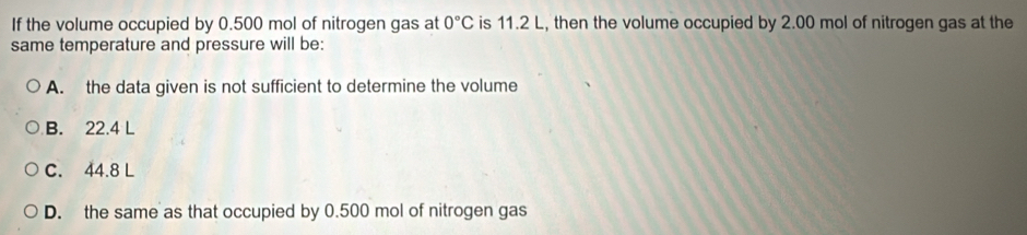 If the volume occupied by 0.500 mol of nitrogen gas at 0°C is 11.2 L, then the volume occupied by 2.00 mol of nitrogen gas at the
same temperature and pressure will be:
A. the data given is not sufficient to determine the volume
B. 22.4 L
C. 44.8 L
D. the same as that occupied by 0.500 mol of nitrogen gas