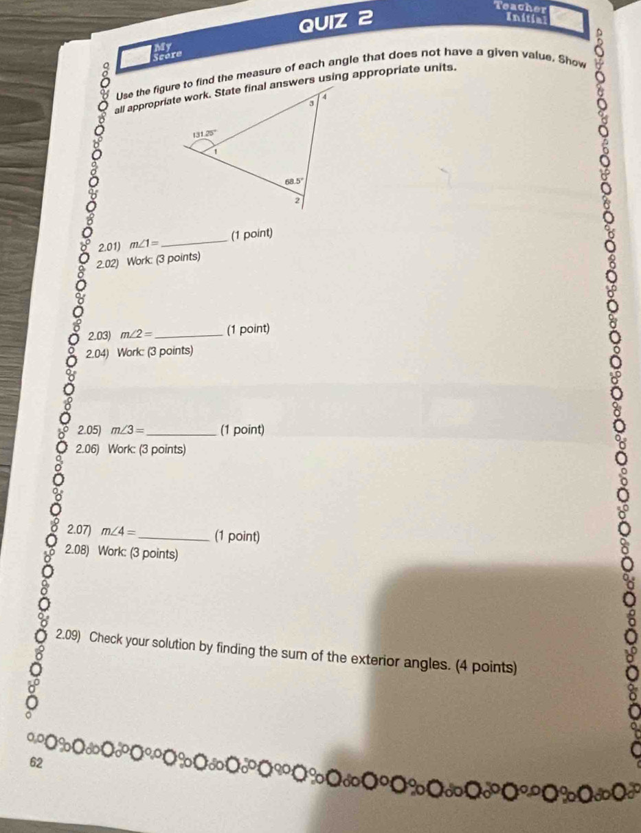 Teacher
QUIZ 2 Initial
My
Scére
Use the figure to find the measure of each angle that does not have a given value. Show
2.01) m∠ 1= _ (1 point)
2.02) Work: (3 points)
2.03) m∠ 2= _ (1 point)
2.04) Work: (3 points)
2.05) m∠ 3= _ (1 point)
2.06) Work: (3 points)
2.07) m∠ 4= _(1 point)
2.08) Work: (3 points)
2.09) Check your solution by finding the sum of the exterior angles. (4 points)
62