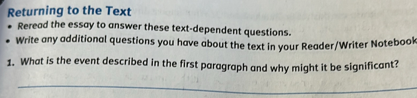 Returning to the Text 
Reread the essay to answer these text-dependent questions. 
Write any additional questions you have about the text in your Reader/Writer Notebook 
1. What is the event described in the first paragraph and why might it be significant? 
_