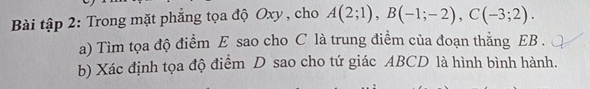 Bài tập 2: Trong mặt phẳng tọa độ Oxy , cho A(2;1), B(-1;-2), C(-3;2). 
a) Tìm tọa độ điểm E sao cho C là trung điểm của đoạn thắng EB. 
b) Xác định tọa độ điểm D sao cho tứ giác ABCD là hình bình hành.