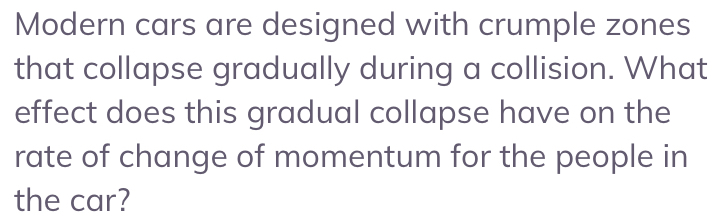 Modern cars are designed with crumple zones 
that collapse gradually during a collision. What 
effect does this gradual collapse have on the 
rate of change of momentum for the people in 
the car?