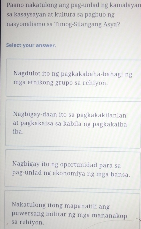 Paano nakatulong ang pag-unlad ng kamalayan
sa kasaysayan at kultura sa pagbuo ng
nasyonalismo sa Timog-Silangang Asya?
Select your answer.
Nagdulot ito ng pagkakabaha-bahagi ng
mga etnikong grupo sa rehiyon.
Nagbigay-daan ito sa pagkakakilanlan
at pagkakaisa sa kabila ng pagkakaiba-
iba.
Nagbigay ito ng oportunidad para sa
pag-unlad ng ekonomiya ng mga bansa.
Nakatulong itong mapanatili ang
puwersang militar ng mga mananakop
, sa rehiyon.