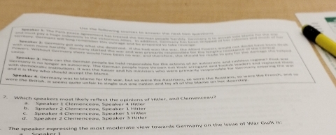 tie the tullowing sources to axcees the nest tmo quesirt .
-ee cemens wo mg remember ts coage _ be rewwed to bke te--ne
nd i s the i t fe n t was the Conaa e a s gos o mape tome f Care 
and it is they who should accept the blame .
7. Which speakers most likely reflest the opinions of Hirer, and Clernenceau
Speaker 1 Clemenceau, Speaker & Hitler
b. Speaker 2 Clemenceau, Speaker 1 Hitler
Speaker 4 Clemenceau. Speaker 1 Hler
d. Speaker 2 Clemenceau, Speaker 3 Hitler
The speaker expressing the most moderate view towards Germany on the Issue of War Guilt is: