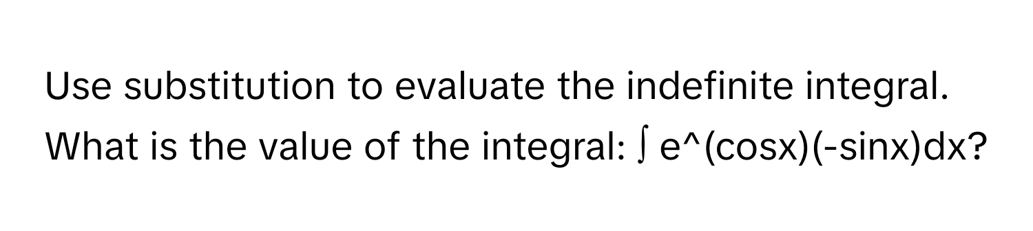 Use substitution to evaluate the indefinite integral. What is the value of the integral: ∫ e^(cosx)(-sinx)dx?