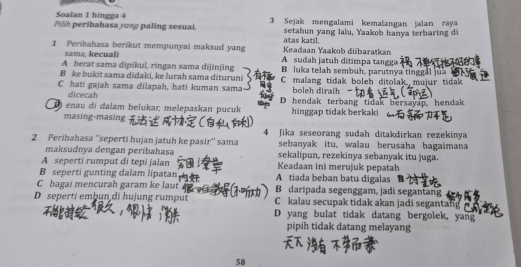 Soalan 1 hingga 4 3 Sejak mengalami kemalangan jalan raya
Pilih peribahasa yang paling sesuai.
setahun yang lalu, Yaakob hanya terbaring di
atas katil.
1 Peribahasa berikut mempunyai maksud yang Keadaan Yaakob diibaratkan
sama, kecuali A sudah jatuh ditimpa tangga
A berat sama dipikul, ringan sama dijinjing B luka telah sembuh, parutnya tinggal júa
B ke bukit sama didaki, ke lurah sama dituruni
C malang tidak boleh ditolak, mujur tidak
C hati gajah sama dilapah, hati kuman sama boleh diraih
dicecah
D hendak terbang tidak bersayap, hendak
D enau di dalam belukar, melepaskan pucuk hinggap tidak berkaki
masing-masing
4 Jika seseorang sudah ditakdirkan rezekinya
2 Peribahasa “seperti hujan jatuh ke pasir” sama sebanyak itu, walau berusaha bagaimana
maksudnya dengan peribahasa sekalipun, rezekinya sebanyak itu juga.
A seperti rumput di tepi jalan Keadaan ini merujuk pepatah
B seperti gunting dalam lipatan A tiada beban batu digalas
C bagai mencurah garam ke laut B daripada segenggam, jadi segantang
D seperti embun di hujung rumput C kalau secupak tidak akan jadi segantang
D yang bulat tidak datang bergolek, yang
pipih tidak datang melayang
58