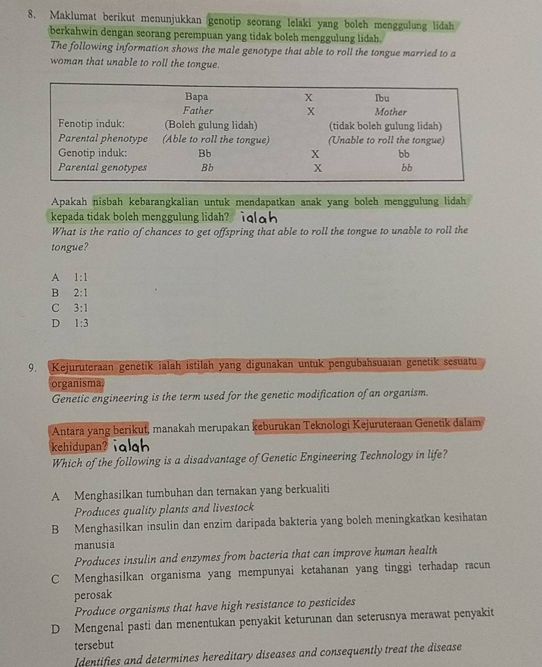 Maklumat berikut menunjukkan genotip seorang lelaki yang bolch menggulung lidah
berkahwin dengan seorang perempuan yang tidak boleh menggulung lidah.
The following information shows the male genotype that able to roll the tongue married to a
woman that unable to roll the tongue.
Apakah nisbah kebarangkalian untuk mendapatkan anak yang boleh menggulung lidah
kepada tidak boleh menggulung lidah? ialah
What is the ratio of chances to get offspring that able to roll the tongue to unable to roll the
tongue?
A 1:1
B 2:1
C 3:1
D 1:3
9. Kejuruteraan genetik ialah istilah yang digunakan untuk pengubahsuaian genetik sesuatu
organisma.
Genetic engineering is the term used for the genetic modification of an organism.
Antara yang berikut, manakah merupakan keburukan Teknologi Kejuruteraan Genetik dalam
kehidupan? iqlgh
Which of the following is a disadvantage of Genetic Engineering Technology in life?
A Menghasilkan tumbuhan dan ternakan yang berkualiti
Produces quality plants and livestock
B Menghasilkan insulin dan enzim daripada bakteria yang boleh meningkatkan kesihatan
manusia
Produces insulin and enzymes from bacteria that can improve human health
C Menghasilkan organisma yang mempunyai ketahanan yang tinggi terhadap racun
perosak
Produce organisms that have high resistance to pesticides
D Mengenal pasti dan menentukan penyakit keturunan dan seterusnya merawat penyakit
tersebut
Identifies and determines hereditary diseases and consequently treat the disease