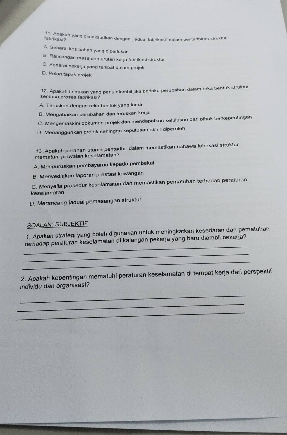 Apakah yang dimaksudkan dengan ''jadual fabrikasi'' dalam pentadbiran struktur
fabrikasi?
A. Senarai kos bahan yang diperlukan
B. Rancangan masa dan urutan kerja fabrikasi struktur
C. Senarai pekerja yang terlibat dalam projek
D. Pelan tapak projek
12. Apakah tindakan yang perlu diambil jika berlaku perubahan dalam reka bentuk struktur
semasa proses fabrikasi?
A. Teruskan dengan reka bentuk yang lama
B. Mengabaikan perubahan dan teruskan kerja
C. Mengemaskini dokumen projek dan mendapatkan kelulusan dari pihak berkepentingan
D. Menangguhkan projek sehingga keputusan akhir diperoleh
13 .Apakah peranan utama pentadbir dalam memastikan bahawa fabrikasi struktur
mematuhi piawaian keselamatan?
A. Menguruskan pembayaran kepada pembekal
B. Menyediakan laporan prestasi kewangan
C. Menyelia prosedur keselamatan dan memastikan pematuhan terhadap peraturan
keselamatan
D. Merancang jadual pemasangan struktur
SOALAN: SUBJEKTIF
1. Apakah strategi yang boleh digunakan untuk meningkatkan kesedaran dan pematuhan
_
terhadap peraturan keselamatan di kalangan pekerja yang baru diambil bekerja?
_
_
2. Apakah kepentingan mematuhi peraturan keselamatan di tempat kerja dari perspektif
individu dan organisasi?
_
_
_