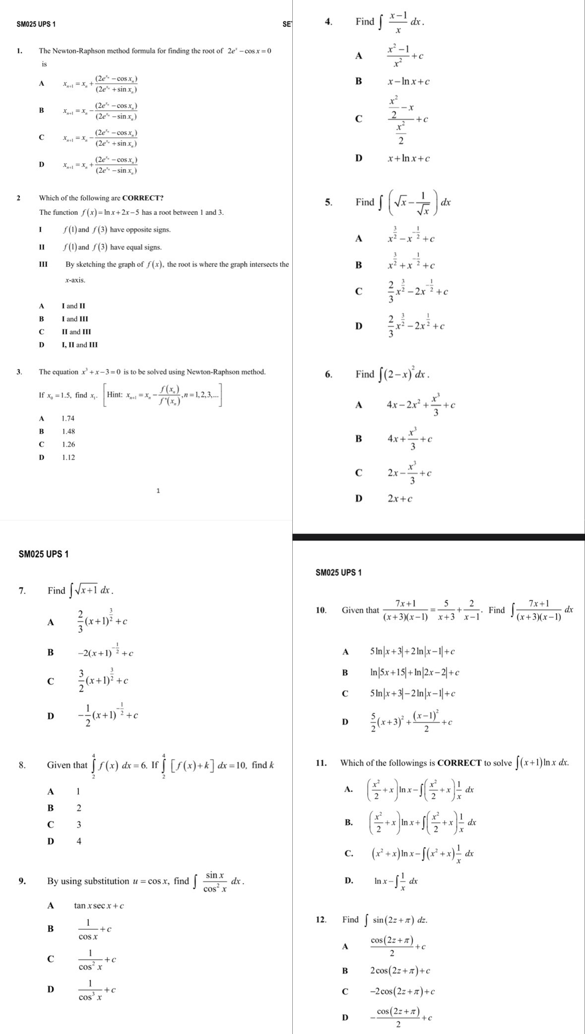 SE 4. Find ∈t  (x-1)/x dx.
is
A  (x^2-1)/x^2 +c
A x_n+1=x_n+frac (2e^(x_n)-cos x_n)(2e^(x_n)+sin x_n)
B x-ln x+c
B x_n+1=x_n-frac (2e^(x_n)-cos x_n)(2e^(x_n)-sin x_n)
C frac  x^2/2 -x x^2/2 +c
c x_n+1=x_n-frac (2e^(x_n)-cos x_n)(2e^(x_n)+sin x_n)
D x_n+1=x_n+frac (2e^(x_n)-cos x_n)(2e^(x_n)-sin x_n)
D x+ln x+c
2 Which of the following are CORRECT?
5. Find ∈t (sqrt(x)- 1/sqrt(x) )dx lx
f(x)=ln x+2x-5
I ƒ (1) and f(3) have opposite signs.
A x^(frac 3)2-x^(-frac 1)2+c
Ⅱ ƒ (1) and f(3) have equal signs.
III By sketching the graph of f(x) ), the root is where the graph intersects the B x^(frac 3)2+x^(-frac 1)2+c
C  2/3 x^(frac 3)2-2x^(-frac 1)2+c
A I and II
B I and III  2/3 x^(frac 3)2-2x^(frac 1)2+c
C II and III
D
D I, II and III
3. The equation x^3+x-3=0 is to be solved using Newton-Raphson method 6. Find ∈t (2-x)^2dx.
1 Fx_0=1.5,findx_1.[Hint:x_n+1=x_n-frac f(x_n)f'(x_n),n=1,2,3,...]
A 4x-2x^2+ x^3/3 +c
A 1.74
B 1.48
C 1.26
B 4x+ x^3/3 +c
D 1.12
C 2x- x^3/3 +c
D 2x+c
SM025 UPS 1
SM025 UPS 1
7. Find ∈t sqrt(x+1)dx.
A  2/3 (x+1)^ 3/2 +c
10. Given that  (7x+1)/(x+3)(x-1) = 5/x+3 + 2/x-1 . Find ∈t  (7x+1)/(x+3)(x-1)  lx
B -2(x+1)^- 1/2 +c
A 5ln |x+3|+2ln |x-1|+c
C  3/2 (x+1)^ 3/2 +c
B ln |5x+15|+ln |2x-2|+c
C 5ln |x+3|-2ln |x-1|+c
D - 1/2 (x+1)^- 1/2 +c
D  5/2 (x+3)^2+frac (x-1)^22+c
8. Given that ∈tlimits _2^(4f(x)dx=6.If∈tlimits _2^4[f(x)+k]dx=10, , find k 11. Which of the followings is CORRECT to solve ∈t (x+1)ln xdx.
A 1
A. (frac x^2)2+x)ln x-∈t ( x^2/2 +x) 1/x dx
B 2
C 3 B. ( x^2/2 +x)ln x+∈t ( x^2/2 +x) 1/x dx
D 4
C. (x^2+x)ln x-∈t (x^2+x) 1/x dx
D.
9. By using substitution u=cos x r, find ∈t  sin x/cos^2x dx. ln x-∈t  1/x dx
A
B  1/cos x +c
12. Find ∈t sin (2z+π )dz.
A  (cos (2z+π ))/2 +c
C  1/cos^2x +c
B 2cos (2z+π )+c
D  1/cos^3x +c
c -2cos (2z+π )+c
D - (cos (2z+π ))/2 +c