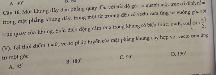 A. 30° B. 60
Câu 16. Một khung dây dẫn phẳng quay đều với tốc độ góc ω quanh một trục cố định nằm
trong mặt phẳng khung dây, trong một từ trường đều có vecto cảm ứng từ vuông góc với
trục quay của khung. Suất điện động cảm ứng trong khung có biểu thức: e=E_0cos (omega t+ π /2 )
(V). Tại thời diểm t=0 , vecto pháp tuyến của mặt phẳng khung dây hợp với vecto cảm ứng
từ một góc C. 90°
D. 150°
A. 45° B. 180°