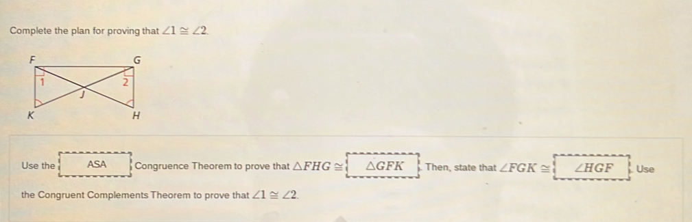 Complete the plan for proving that ∠ 1≌ ∠ 2. 
Use the ASA Congruence Theorem to prove that △ FHG≌ △ GFK Then, state that ∠ FGK≌ ∠ HGF Use 
the Congruent Complements Theorem to prove that ∠ 1≌ ∠ 2.