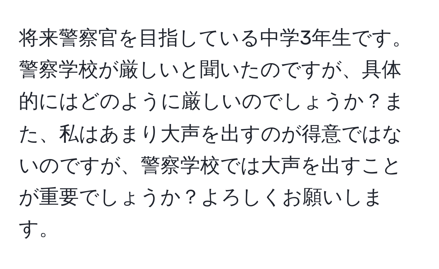 将来警察官を目指している中学3年生です。警察学校が厳しいと聞いたのですが、具体的にはどのように厳しいのでしょうか？また、私はあまり大声を出すのが得意ではないのですが、警察学校では大声を出すことが重要でしょうか？よろしくお願いします。