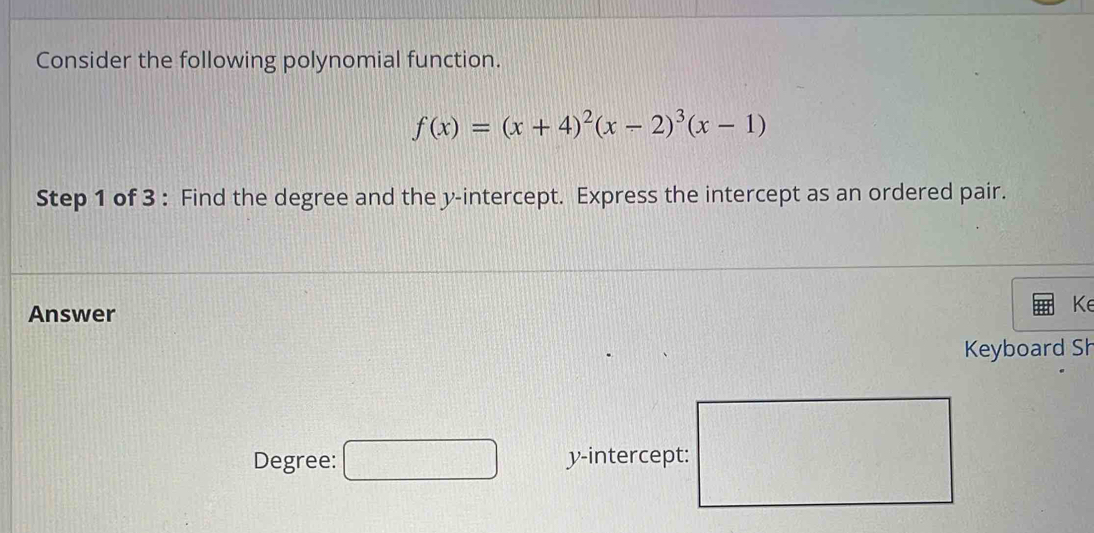 Consider the following polynomial function.
f(x)=(x+4)^2(x-2)^3(x-1)
Step 1 of 3 : Find the degree and the y-intercept. Express the intercept as an ordered pair. 
Answer 
K 
Keyboard Sh 
Degree: □ y-intercept: