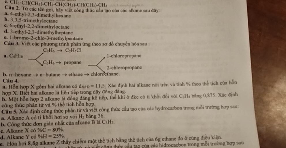 CH₁-CH(CH₃)-CH₂-CH (CH_3)-CH(CH_3)-CH_3
Câu 2. Từ các tên gọi, hãy viết công thức cầu tạo của các alkane sau đây
a. 4-ethyl-2,3-dimethylhexane
b. 3,3,5-trimethyloctane
c. 6-ethyl-2,2-dimethyloctane
d. 3-ethyl-2 3-dimethylheptane
e. 1-bromo-2-chlo-3-methylpentane
Câu 3. Viết các phương trình phản ứng theo sơ đồ chuyển hóa sau
C_2H_6 C_2H_5Cl
a, C4H10 1-chloropropanc
C_3H_6 propane
2-chloropropane
b. n-hexane → n-butane → ethane → chloroethane.
Câu 4.
a. Hỗn hợp X gồm hai alkane có dx/H =11,5 Xác định hai alkane nói trên và tính % theo thể tích của hỗn
hợp X. Biết hai alkane là liên tiếp trong dãy đồng đăng.
b. Một hỗn hợp 2 alkane là đồng đăng kế tiếp, thể khí ở đkc có ti khối đối với C_2H băng 0,875. Xác định
công thức phân tử và % thể tích hỗn hợp.
Câu 5. Xác định công thức phân tử và viết công thức cấu tạo của các hydrocarbon trong mỗi trường hợp sau:
a. Alkane A có tỉ khổi hơi so với H_2 bằng 36.
b. Công thức đơn giản nhất của alkane B là C_3H_7.
e. Alkane X có % C=80% .
d. Alkane Y có % H=25% .
e. Hóa hơi 8,8g alkane Z thấy chiếm một thể tích bằng thể tích của 6g ethane đo ở cùng điều kiện.
tcông thức cầu tạo của các hiđrocacbon trong mỗi trường hợp sau